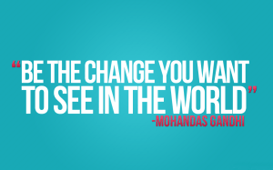 "To change the world, YOU need to be the change that you want to see." - Mohandas Karamchand Gandhi