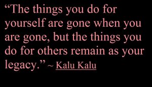 "The things you do for yourself are gone when you are gone,but the things you do for others remain as your legacy." - Kalu Kalu